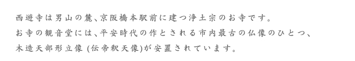 西遊寺は男山の麓、京阪橋本駅前に建つ浄土宗のお寺です。 お寺の観音堂には、平安時代の作とされる市内最古の仏像のひとつ、 木造天部形立像 (伝帝釈天像)が安置されています。